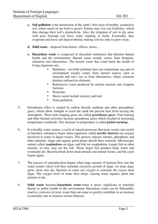 Institute of Foreign Languages
Department of English GS 302
KCS	
  &	
  TMK	
   	
   	
  	
  Page	
  2	
  
c. Soil pollution is the destruction of the earth’s thin layer of healthy, productive
soil, where much of our food is grown. Farmer may over use fertilizers, which
then damage their soil’s productivity. Also, the irrigation of soil in dry areas
with poor drainage can leave water standing in fields. Eventually, they
evaporate and leave salt deposit behind, making soil too salty to grow crops.
d. Solid waste – disposal from homes, offices, stores…
e. Hazardous waste is composed of discarded substances that threaten human
health and the environment. Hazard waste usually comes from hospitals,
industries and laboratories. The hazard waste that could harm the health of
living organisms are:
• Radiation – invisible pollutant that can contaminate any part of
environment usually comes from natural sources such as
minerals and sun’s ray or from laboratories, where scientists
produce radioactive elements.
• Radioactive waste produced by nuclear reactors and weapons
factories
• Pesticides
• Heavy metal include mercury and lead
• Noise pollution.
5. Greenhouse effect is created by carbon dioxide, methane and other atmospheric
gases, which allow sunlight to reach the earth but prevent heat from leaving the
atmosphere. These heat trapping gases are called greenhouse gases. Fuel burning
and other humans activities increase greenhouse gases which resulted in increasing
temperature worldwide. This increase in temperature is called global warming.
6. In a healthy water system, a cycle of natural processes that turns wastes into useful
or harmless substances begin when organisms called aerobic bacteria use oxygen
dissolved in water to digest wastes. This process releases nitrates, phosphates and
other nutrients. Algae and aquatic green plants absorb these nutrients. Microscopic
animal called zooplankton eat algae, and fish eat zooplankton. Larger fish or other
animals, in turn, may eat the fish. Those larger fish produce body waste and
eventually die. Bacteria break down dead animals and animal wastes, and the cycle
begins again.
7. The process of eutrophication begins when large amount of nutrient flow into the
water system which will then stimulate excessive growth of algae. As more algae
grow, more also die. Bacteria in water use oxygen to consume the excess dead
algae. The oxygen level of water then drops, causing many aquatics plant and
animals to die.
8. Solid waste becomes hazardous waste when it poses significant or potential
threats to public health or the environment. Hazardous waste can be flammable,
reactive, corrosive or toxic waste that can cause or greatly contribute to an increase
in mortality rate or increase serious illnesses.
 