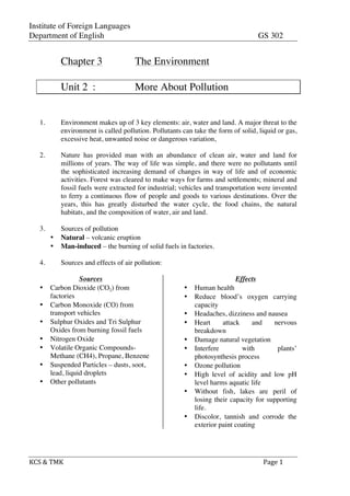 Institute of Foreign Languages
Department of English GS 302
KCS	
  &	
  TMK	
   	
   	
  	
  Page	
  1	
  
Chapter 3 The Environment
Unit 2 : More About Pollution
1. Environment makes up of 3 key elements: air, water and land. A major threat to the
environment is called pollution. Pollutants can take the form of solid, liquid or gas,
excessive heat, unwanted noise or dangerous variation,
2. Nature has provided man with an abundance of clean air, water and land for
millions of years. The way of life was simple, and there were no pollutants until
the sophisticated increasing demand of changes in way of life and of economic
activities. Forest was cleared to make ways for farms and settlements; mineral and
fossil fuels were extracted for industrial; vehicles and transportation were invented
to ferry a continuous flow of people and goods to various destinations. Over the
years, this has greatly disturbed the water cycle, the food chains, the natural
habitats, and the composition of water, air and land.
3. Sources of pollution
• Natural – volcanic eruption
• Man-induced – the burning of solid fuels in factories.
4. Sources and effects of air pollution:
Sources
• Carbon Dioxide (CO2) from
factories
• Carbon Monoxide (CO) from
transport vehicles
• Sulphur Oxides and Tri Sulphur
Oxides from burning fossil fuels
• Nitrogen Oxide
• Volatile Organic Compounds-
Methane (CH4), Propane, Benzene
• Suspended Particles – dusts, soot,
lead, liquid droplets
• Other pollutants
Effects
• Human health
• Reduce blood’s oxygen carrying
capacity
• Headaches, dizziness and nausea
• Heart attack and nervous
breakdown
• Damage natural vegetation
• Interfere with plants’
photosynthesis process
• Ozone pollution
• High level of acidity and low pH
level harms aquatic life
• Without fish, lakes are peril of
losing their capacity for supporting
life.
• Discolor, tannish and corrode the
exterior paint coating
 