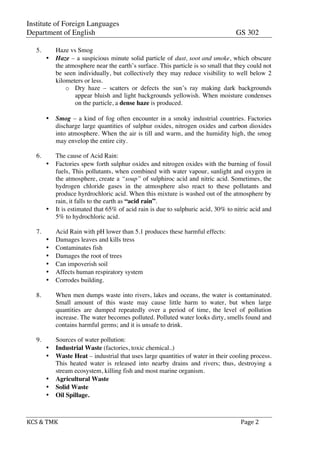 Institute of Foreign Languages
Department of English GS 302
KCS	
  &	
  TMK	
   	
   	
  	
  Page	
  2	
  
5. Haze vs Smog
• Haze – a suspicious minute solid particle of dust, soot and smoke, which obscure
the atmosphere near the earth’s surface. This particle is so small that they could not
be seen individually, but collectively they may reduce visibility to well below 2
kilometers or less.
o Dry haze – scatters or defects the sun’s ray making dark backgrounds
appear bluish and light backgrounds yellowish. When moisture condenses
on the particle, a dense haze is produced.
• Smog – a kind of fog often encounter in a smoky industrial countries. Factories
discharge large quantities of sulphur oxides, nitrogen oxides and carbon dioxides
into atmosphere. When the air is till and warm, and the humidity high, the smog
may envelop the entire city.
6. The cause of Acid Rain:
• Factories spew forth sulphur oxides and nitrogen oxides with the burning of fossil
fuels, This pollutants, when combined with water vapour, sunlight and oxygen in
the atmosphere, create a “soup” of sulphiroc acid and nitric acid. Sometimes, the
hydrogen chloride gases in the atmosphere also react to these pollutants and
produce hyrdrochloric acid. When this mixture is washed out of the atmosphere by
rain, it falls to the earth as “acid rain”.
• It is estimated that 65% of acid rain is due to sulphuric acid, 30% to nitric acid and
5% to hydrochloric acid.
7. Acid Rain with pH lower than 5.1 produces these harmful effects:
• Damages leaves and kills tress
• Contaminates fish
• Damages the root of trees
• Can impoverish soil
• Affects human respiratory system
• Corrodes building.
8. When men dumps waste into rivers, lakes and oceans, the water is contaminated.
Small amount of this waste may cause little harm to water, but when large
quantities are dumped repeatedly over a period of time, the level of pollution
increase. The water becomes polluted. Polluted water looks dirty, smells found and
contains harmful germs; and it is unsafe to drink.
9. Sources of water pollution:
• Industrial Waste (factories, toxic chemical..)
• Waste Heat – industrial that uses large quantities of water in their cooling process.
This heated water is released into nearby drains and rivers; thus, destroying a
stream ecosystem, killing fish and most marine organism.
• Agricultural Waste
• Solid Waste
• Oil Spillage.
 