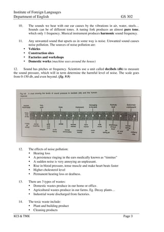 Institute of Foreign Languages
Department of English GS 302
KCS	
  &	
  TMK	
   	
   	
  	
  Page	
  3	
  
10. The sounds we hear with our ear causes by the vibrations in air, water, steels…
Sounds can be of different tones. A tuning fork produces an almost pure tone,
which only 1 frequency. Musical instrument produces harmonic sound frequency.
11. Any unwanted sound that upsets us in some way is noise. Unwanted sound causes
noise pollution. The sources of noise pollution are:
• Vehicles
• Construction sites
• Factories and workshops
• Domestic works (machine uses around the house)
12. Sound has pitches or frequency. Scientists use a unit called decibels (db) to measure
the sound pressure, which will in term determine the harmful level of noise. The scale goes
from 0-150 db, and even beyond. (fig. 9.9)
12. The effects of noise pollution:
• Hearing loss
• A persistence ringing in the ears medically known as “tinnitus”
• A sudden noise is very annoying an unpleasant.
• Rise in blood pressure, tense muscle and make heart beats faster
• Higher cholesterol level
• Permanent hearing loss or deafness.
13. There are 3 types of wastes:
• Domestic wastes produce in our home or office.
• Agricultural wastes produce in our farms. Eg. Decay plants…
• Industrial waste discharged from factories.
14. The toxic waste include:
• Plant and building product
• Cleaning products
 