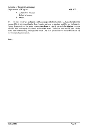 Institute of Foreign Languages
Department of English GS 302
KCS	
  &	
  TMK	
   	
   	
  	
  Page	
  4	
  
• Automotive products
• Industrial wastes
• Others.
15. In most countries, garbage is still being disposed of in landfills, i.e. being buried in the
ground. If it is not scientifically done, burying garbage in sanitary landfills has its hazards.
During decomposition, the waste produces methane, a volatile gas and also dioxins, poisons
released from burning of chlorinated hydrocarbon waste. These can leak into the soil, killing
plants and contaminating underground water. Our next generation will suffer the effects of
environmental deterioration,
Notes:
 