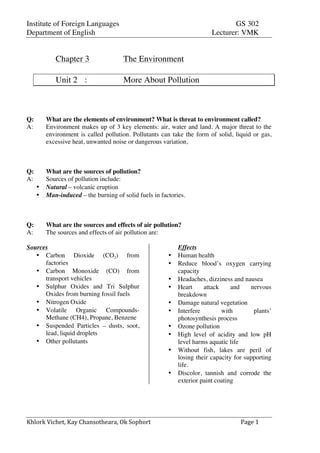 Institute of Foreign Languages GS 302
Department of English Lecturer: VMK
Khlork	
  Vichet,	
  Kay	
  Chansotheara,	
  Ok	
  Sophort	
   Page	
  1	
  
Chapter 3 The Environment
Unit 2 : More About Pollution
Q: What are the elements of environment? What is threat to environment called?
A: Environment makes up of 3 key elements: air, water and land. A major threat to the
environment is called pollution. Pollutants can take the form of solid, liquid or gas,
excessive heat, unwanted noise or dangerous variation,
Q: What are the sources of pollution?
A: Sources of pollution include:
• Natural – volcanic eruption
• Man-induced – the burning of solid fuels in factories.
Q: What are the sources and effects of air pollution?
A: The sources and effects of air pollution are:
Sources
• Carbon Dioxide (CO2) from
factories
• Carbon Monoxide (CO) from
transport vehicles
• Sulphur Oxides and Tri Sulphur
Oxides from burning fossil fuels
• Nitrogen Oxide
• Volatile Organic Compounds-
Methane (CH4), Propane, Benzene
• Suspended Particles – dusts, soot,
lead, liquid droplets
• Other pollutants
Effects
• Human health
• Reduce blood’s oxygen carrying
capacity
• Headaches, dizziness and nausea
• Heart attack and nervous
breakdown
• Damage natural vegetation
• Interfere with plants’
photosynthesis process
• Ozone pollution
• High level of acidity and low pH
level harms aquatic life
• Without fish, lakes are peril of
losing their capacity for supporting
life.
• Discolor, tannish and corrode the
exterior paint coating
 