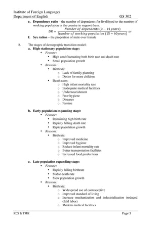Institute of Foreign Languages
Department of English GS 302
KCS$&$TMK$ $ $$Page$3$
e. Dependency ratio – the number of dependents for livelihood to the number of
working population in the country to support them.
!" =!
!"#$%&!!"!!"#"$!"$%&!(0 − 14!!"#$%)
!"#$%&!!"!!"#$%&'!!"!#$%&'"(!(15 − 60!"#$%)
!!"
f. Sex ration – the proportion of male over female
8. The stages of demographic transition model:
a. High stationary population stage:
• Feature:
• High amd fluctuating both birth rate and death rate
• Small population growth
• Reasons:
• Birthrate:
o Lack of family planning
o Desire for more children
• Death rates:
o High infant mortality rate
o Inadequate medical facilities
o Undernourishment
o Poor hygiene
o Diseases
o Famine
b. Early population expanding stage:
• Feature:
• Remaining high birth rate
• Rapidly falling death rate
• Rapid population growth
• Reasons:
• Birthrate:
o Improved medicine
o Improved hygiene
o Reduce infant mortality rate
o Better transportation facilities
o Increased food productions
c. Late population expanding stage:
• Feature:
• Rapidly falling birthrate
• Stable death rate
• Slow population growth
• Reasons:
• Birthrate:
o Widespread use of contraceptive
o Improved standard of living
o Increase mechanization and industrialization (reduced
child labor)
o Modern medical facilities
 