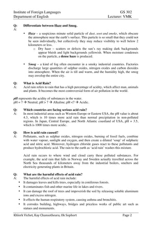 Institute of Foreign Languages GS 302
Department of English Lecturer: VMK
Khlork	
  Vichet,	
  Kay	
  Chansotheara,	
  Ok	
  Sophort	
   Page	
  2	
  
Q: Differentiate between Haze and Smog.
A:
• Haze – a suspicious minute solid particle of dust, soot and smoke, which obscure
the atmosphere near the earth’s surface. This particle is so small that they could not
be seen individually, but collectively they may reduce visibility to well below 2
kilometers or less.
o Dry haze – scatters or defects the sun’s ray making dark backgrounds
appear bluish and light backgrounds yellowish. When moisture condenses
on the particle, a dense haze is produced.
• Smog – a kind of fog often encounter in a smoky industrial countries. Factories
discharge large quantities of sulphur oxides, nitrogen oxides and carbon dioxides
into atmosphere. When the air is till and warm, and the humidity high, the smog
may envelop the entire city.
Q: What is Acid Rain?
A: Acid rain refers to rain that has a high percentage of acidity, which affect man, animals
and plants. It becomes the most controversial form of air pollution in the world.
pH represents the acidity of substances in the water.
pH = 7 à Neutral; pH > 7 à Alkaline; pH <7 à Acidic.
Q: Which countries are facing serious acid rain?
A: In most industrial areas such as Western Europe or Eastern USA, the pH value is about
4.3, which is 10 times more acid rain than normal precipitation in non-polluted
regions. In Japan, Central Europe, and North Atlantic coastland of USA, pH = 3.5,
which is 1000 times more acidic.
Q: How is acid rain caused?
A: Pollutants, such as sulphur oxides, nitrogen oxides, burning of fossil fuels, combine
with water vapour, sunlight and oxygen, and then create a diluted ‘soup’ of sulphuric
acid and nitric acid. Moreover, hydrogen chloride gases react to these pollutants and
produce hydrochloric acid. The rain to the earth as ‘acid rain’ washes this mixture.
Acid rain occurs to where wind and cloud carry these polluted substances. For
example, the acid rain that falls in Norway and Sweden actually travelled across the
North Sea thousands of kilometers away from the industrial boilers, smelters and
electricity generating plants in Britain.
Q: What are the harmful effects of acid rain?
A: The harmful effects of acid rain include:
• It damages leaves and kills trees, especially in coniferous forests.
• It contaminates fish and other marine life in lakes and rivers.
• It can damage the roof of trees and impoverish the soil by releasing soluble aluminum
ions and excess nitrogen.
• It effects the human respiratory system, causing asthma and bronchitis.
• It corrodes building, highways, bridges and priceless works of public art such as
statues and monuments.
 