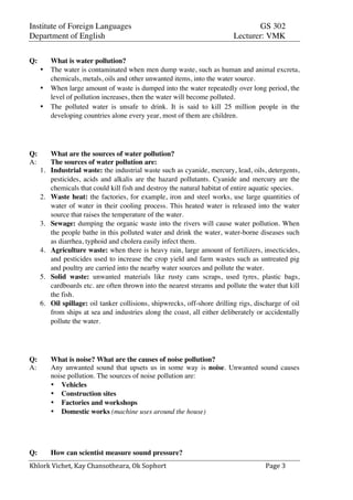 Institute of Foreign Languages GS 302
Department of English Lecturer: VMK
Khlork	
  Vichet,	
  Kay	
  Chansotheara,	
  Ok	
  Sophort	
   Page	
  3	
  
Q: What is water pollution?
• The water is contaminated when men dump waste, such as human and animal excreta,
chemicals, metals, oils and other unwanted items, into the water source.
• When large amount of waste is dumped into the water repeatedly over long period, the
level of pollution increases, then the water will become polluted.
• The polluted water is unsafe to drink. It is said to kill 25 million people in the
developing countries alone every year, most of them are children.
Q: What are the sources of water pollution?
A: The sources of water pollution are:
1. Industrial waste: the industrial waste such as cyanide, mercury, lead, oils, detergents,
pesticides, acids and alkalis are the hazard pollutants. Cyanide and mercury are the
chemicals that could kill fish and destroy the natural habitat of entire aquatic species.
2. Waste heat: the factories, for example, iron and steel works, use large quantities of
water of water in their cooling process. This heated water is released into the water
source that raises the temperature of the water.
3. Sewage: dumping the organic waste into the rivers will cause water pollution. When
the people bathe in this polluted water and drink the water, water-borne diseases such
as diarrhea, typhoid and cholera easily infect them.
4. Agriculture waste: when there is heavy rain, large amount of fertilizers, insecticides,
and pesticides used to increase the crop yield and farm wastes such as untreated pig
and poultry are carried into the nearby water sources and pollute the water.
5. Solid waste: unwanted materials like rusty cans scraps, used tyres, plastic bags,
cardboards etc. are often thrown into the nearest streams and pollute the water that kill
the fish.
6. Oil spillage: oil tanker collisions, shipwrecks, off-shore drilling rigs, discharge of oil
from ships at sea and industries along the coast, all either deliberately or accidentally
pollute the water.
Q: What is noise? What are the causes of noise pollution?
A: Any unwanted sound that upsets us in some way is noise. Unwanted sound causes
noise pollution. The sources of noise pollution are:
• Vehicles
• Construction sites
• Factories and workshops
• Domestic works (machine uses around the house)
Q: How can scientist measure sound pressure?
 