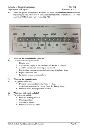 Institute of Foreign Languages GS 302
Department of English Lecturer: VMK
Khlork	
  Vichet,	
  Kay	
  Chansotheara,	
  Ok	
  Sophort	
   Page	
  4	
  
A: Sound has pitches or frequency. Scientists use a unit called decibels (db) to measure
the sound pressure, which will in turn determine the harmful level of noise. The scale
goes from 0-150 db, and even beyond. (fig. 9.9)
Q: What are the effects of noise pollution?
A: The effects of noise pollution are:
• Hearing loss
• A persistence ringing in the ears medically known as “tinnitus”
• A sudden noise is very annoying an unpleasant.
• Rise in blood pressure, tense muscle and make heart beats faster
• Higher cholesterol level
• Permanent hearing loss or deafness.
Q: What are the types of wastes?
A: The types of wastes are:
• Domestic wastes produce in our home or office.
• Agricultural wastes produce in our farms. Eg. Decay plants…
• Industrial waste discharged from factories.
Q: What does toxic waste include?
A: The toxic waste include:
• Plant and building products
• Cleaning products
• Automotive products
• Industrial wastes and others
 
