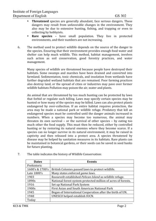 Institute of Foreign Languages
Department of English GS 302
KCS$&$TMK$ $ $$Page$2$
• Threatened$species$are$generally$abundant,$face$serious$dangers.$These$
dangers$ may$ result$ from$ unfavorable$ changes$ in$ the$ environment.$ They$
also$ may$ be$ due$ to$ extensive$ hunting,$ fishing,$ and$ trapping$ or$ even$ to$
collecting$by$hobbyists.$
• Rare- species$ –$ have$ small$ population.$ They$ live$ in$ protected$
environments,$and$their$numbers$are$not$increasing.$
$
6. The$method$used$to$protect$wildlife$depends$on$the$source$of$the$danger$to$
the$species.$Ensuring$that$their$environment$provides$enough$food$water$and$
shelter$ can$ help$ much$ wildlife.$ This$ method,$ habitat$ management,$ involves$
such$ action$ as$ soil$ conservation,$ good$ forestry$ practices,$ and$ water$
management.$
$
Many$species$of$wildlife$are$threatened$because$people$have$destroyed$their$
habitats.$Some$swamps$and$marshes$have$been$drained$and$converted$into$
farmland.$Sedimentation,$toxic$chemicals,$and$insolation$from$wetlands$have$
further$degraded$wetland$habitats$that$are$remained.$Poor$farming$practices$
also$destroy$land,$or$the$spread$of$cities$or$industries$may$pave$over$former$
wildlife$habitats$Pollution$may$poison$the$air,$water$and$plants.$
$
An$animal$that$are$threatened$by$too$much$hunting$can$be$protected$by$laws$
that$forbid$or$regulate$such$killing.$Laws$may$specify$certain$species$may$be$
hunted$or$how$many$of$the$species$may$be$killed.$Laws$can$also$protect$plants$
endangered$ by$ overWcollection.$ If$ an$ entire$ habitat$ requires$ protection,$ the$
area$ may$ be$ made$ a$ national$ park$ or$ wildlife$ refuge.$ Predatory$ that$ kill$ an$
endangered$species$must$be$controlled$until$the$danger$animals$increased$in$
numbers.$ When$ a$ species$ may$ become$ too$ numerous,$ the$ animal$ may$
threaten$ its$ own$ survival$ –$ or$ the$ survival$ of$ other$ species$ –$ by$ eating$ too$
much$other$the$food$supply.$This$must$then$be$reduced,$either$by$controlled$
hunting$ or$ by$ restoring$ its$ natural$ enemies$ where$ they$ become$ scarce.$ If$ a$
species$can$no$longer$survive$in$its$natural$environment,$it$may$be$raised$in$
captivity$ and$ then$ released$ into$ a$ protect$ area.$ A$ species$ threatened$ by$
disease$may$be$helped$by$sanitation$measures$in$its$habitats.$Rare$plants$can$
be$maintained$in$botanical$gardens,$or$their$seeds$can$be$saved$in$seed$banks$
for$future$planting.$
$
7. The$table$indicates$the$history$of$Wildlife$Conservation:$
$
Dates- Events-
Prehistoric$ $
1600’s$&$1700’s$ British$Colonies$passed$laws$to$protect$wildlife.$
Late$1800’s$ Many$states$enforced$game%laws.$
1903$ Roosevelt$established$Pelican%Island%as$wildlife$refuge.$
1890s$ National$forest$system$protected$million$of$acres$of$forests.$
1916$ Set$up$National$Park$System$$
1900s$ First$Asian$and$South$American$National$Park$
1945$ Began$of$International$Cooperation$after$the$birth$of$UN.$
1948$ UNESCO$helped$establish$IUCN.$
Today$ $
 