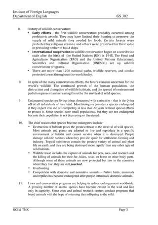 Institute of Foreign Languages
Department of English GS 302
KCS$&$TMK$ $ $$Page$3$
$
$
8. History$of$wildlife$conservation:$
• Early- efforts$ –$ the$ first$ wildlife$ conservation$ probably$ occurred$ among$
prehistoric$people.$They$may$have$limited$their$hunting$to$preserve$the$
supply$ of$ wild$ animals$ they$ needed$ for$ foods.$ Certain$ forests$ were$
protected$for$religious$reasons,$and$others$were$preserved$for$their$value$
in$providing$timber$to$build$ships$
• International-cooperation$in$wildlife$conservation$began$on$a$worldwide$
scale$after$the$birth$of$$the$United$Nations$(UN)$in$1945.$The$Food$and$
Agriculture$ Organization$ (FAO)$ and$ the$ United$ Nations$ Educational,$
Scientifics$ and$ Cultural$ Organization$ (UNESCO)$ set$ up$ wildlife$
conservation$programs.$
• There$ are$ more$ than$ 1200$ national$ parks,$ wildlife$ reserves,$ and$ similar$
protected$areas$throughout$the$world$today.$
$
8.$ In$spite$of$the$many$conservation$efforts,$the$future$remains$uncertain$for$the$
world’s$ wildlife.$ The$ continued$ growth$ of$ the$ human$ population,$ the$
distruction$and$disruption$of$wildlife$habitats,$and$the$spread$of$environment$
pollution$present$an$increasing$threat$to$the$survival$of$wild$species.$
9. Endangered species are living things threatened with extinction – that is the dying
off of all individuals of their kind. Most biologists consider a species endangered
if they expect it to die off completely in less than 20 years without special efforts
to protect it. Some species have small populations, but they are not endangered
because their population is not decreasing or threatened.
10. The chief reasons that species become endangered include:
• Destruction of habitats poses the greatest threat to the survival of wild species.
Most animals and plants are adopted to live and reproduce in a specific
environment or habitat and cannot survive when it is destroyed. People
damage wildlife habitats when they provide space for settlement, farming and
industry. Topical rainforests contain the greatest variety of animal and plant
life on earth, and they are being destroyed more rapidly than any other type of
wild habitats.
• Wildlife trade includes the capture of animals for pets, zoos, and research and
the killing of animals for their fur, hides, tusks, or horns or other body parts.
Although some of these animals are now protected but law in the countries
where they live, they are still poached.
• Overhunting
• Competition with domestic and nonnative animals – Native birds, mammals
and reptiles has become endangered after people introduced domestic animals.
11. Laws and conservation programs are helping to reduce endangerment worldwide.
A growing number of animal species have become extinct in the wild and live
only in captivity. Some zoos and animal research centers conduct programs that
breed animals with the hope of returning their offspring to the wild.
 