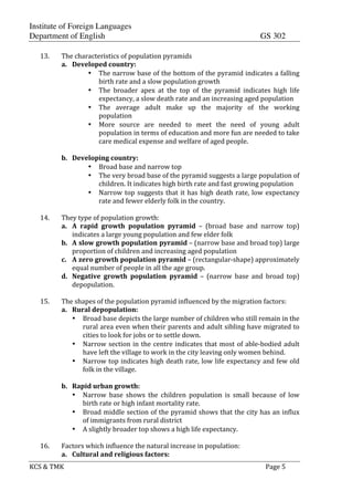 Institute of Foreign Languages
Department of English GS 302
KCS$&$TMK$ $ $$Page$5$
$
13. The$characteristics$of$population$pyramids$
a. Developed$country:$
• The$narrow$base$of$the$bottom$of$the$pyramid$indicates$a$falling$
birth$rate$and$a$slow$population$growth$
• The$ broader$ apex$ at$ the$ top$ of$ the$ pyramid$ indicates$ high$ life$
expectancy,$a$slow$death$rate$and$an$increasing$aged$population$
• The$ average$ adult$ make$ up$ the$ majority$ of$ the$ working$
population$
• More$ source$ are$ needed$ to$ meet$ the$ need$ of$ young$ adult$
population$in$terms$of$education$and$more$fun$are$needed$to$take$
care$medical$expense$and$welfare$of$aged$people.$
$
b. Developing$country:$
• Broad$base$and$narrow$top$
• The$very$broad$base$of$the$pyramid$suggests$a$large$population$of$
children.$It$indicates$high$birth$rate$and$fast$growing$population$
• Narrow$top$suggests$that$it$has$high$death$rate,$low$expectancy$
rate$and$fewer$elderly$folk$in$the$country.$
$
14. They$type$of$population$growth:$
a. A$ rapid$ growth$ population$ pyramid$ –$ (broad$ base$ and$ narrow$ top)$
indicates$a$large$young$population$and$few$elder$folk$
b. A$slow$growth$population$pyramid$–$(narrow$base$and$broad$top)$large$
proportion$of$children$and$increasing$aged$population$
c. A$zero$growth$population$pyramid$–$(rectangularGshape)$approximately$
equal$number$of$people$in$all$the$age$group.$
d. Negative$ growth$ population$ pyramid$ –$ (narrow$ base$ and$ broad$ top)$
depopulation.$
$
15. The$shapes$of$the$population$pyramid$influenced$by$the$migration$factors:$
a. Rural$depopulation:$
• Broad$base$depicts$the$large$number$of$children$who$still$remain$in$the$
rural$area$even$when$their$parents$and$adult$sibling$have$migrated$to$
cities$to$look$for$jobs$or$to$settle$down.$
• Narrow$section$in$the$centre$indicates$that$most$of$ableGbodied$adult$
have$left$the$village$to$work$in$the$city$leaving$only$women$behind.$
• Narrow$top$indicates$high$death$rate,$low$life$expectancy$and$few$old$
folk$in$the$village.$
$
b. Rapid$urban$growth:$
• Narrow$ base$ shows$ the$ children$ population$ is$ small$ because$ of$ low$
birth$rate$or$high$infant$mortality$rate.$
• Broad$middle$section$of$the$pyramid$shows$that$the$city$has$an$influx$
of$immigrants$from$rural$district$
• A$slightly$broader$top$shows$a$high$life$expectancy.$
$
16. Factors$which$influence$the$natural$increase$in$population:$
a. Cultural$and$religious$factors:$
 