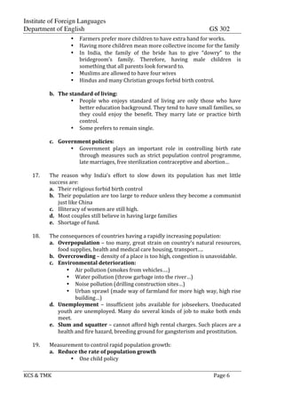 Institute of Foreign Languages
Department of English GS 302
KCS$&$TMK$ $ $$Page$6$
• Farmers$prefer$more$children$to$have$extra$hand$for$works.$
• Having$more$children$mean$more$collective$income$for$the$family$
• In$ India,$ the$ family$ of$ the$ bride$ has$ to$ give$ “dowry”$ to$ the$
bridegroom’s$ family.$ Therefore,$ having$ male$ children$ is$
something$that$all$parents$look$forward$to.$
• Muslims$are$allowed$to$have$four$wives$
• Hindus$and$many$Christian$groups$forbid$birth$control.$
$
b. The$standard$of$living:$
• People$ who$ enjoys$ standard$ of$ living$ are$ only$ those$ who$ have$
better$education$background.$They$tend$to$have$small$families,$so$
they$ could$ enjoy$ the$ benefit.$ They$ marry$ late$ or$ practice$ birth$
control.$
• Some$prefers$to$remain$single.$
$
c. Government$policies:$
• Government$ plays$ an$ important$ role$ in$ controlling$ birth$ rate$
through$measures$such$as$strict$population$control$programme,$
late$marriages,$free$sterilization$contraceptive$and$abortion…$
$
17. The$ reason$ why$ India’s$ effort$ to$ slow$ down$ its$ population$ has$ met$ little$
success$are:$
a. Their$religious$forbid$birth$control$
b. Their$population$are$too$large$to$reduce$unless$they$become$a$communist$
just$like$China$
c. Illiteracy$of$women$are$still$high.$
d. Most$couples$still$believe$in$having$large$families$
e. Shortage$of$fund.$
$
18. The$consequences$of$countries$having$a$rapidly$increasing$population:$
a. Overpopulation$–$too$many,$great$strain$on$country’s$natural$resources,$
food$supplies,$health$and$medical$care$housing,$transport….$
b. Overcrowding$–$density$of$a$place$is$too$high,$congestion$is$unavoidable.$
c. Environmental$deterioration:$
• Air$pollution$(smokes$from$vehicles….)$
• Water$pollution$(throw$garbage$into$the$river…)$
• Noise$pollution$(drilling$construction$sites…)$
• Urban$sprawl$(made$way$of$farmland$for$more$high$way,$high$rise$
building…)$
d. Unemployment$ –$ insufficient$ jobs$ available$ for$ jobseekers.$ Uneducated$
youth$are$unemployed.$Many$do$several$kinds$of$job$to$make$both$ends$
meet.$
e. Slum$and$squatter$–$cannot$afford$high$rental$charges.$Such$places$are$a$
health$and$fire$hazard,$breeding$ground$for$gangsterism$and$prostitution.$
$
19. Measurement$to$control$rapid$population$growth:$
a. Reduce$the$rate$of$population$growth$
• One$child$policy$
 