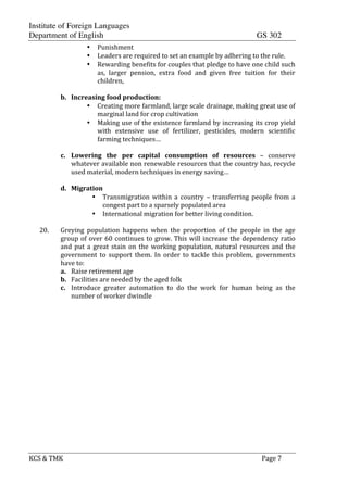Institute of Foreign Languages
Department of English GS 302
KCS$&$TMK$ $ $$Page$7$
• Punishment$$
• Leaders$are$required$to$set$an$example$by$adhering$to$the$rule.$
• Rewarding$benefits$for$couples$that$pledge$to$have$one$child$such$
as,$ larger$ pension,$ extra$ food$ and$ given$ free$ tuition$ for$ their$
children,$
$
b. Increasing$food$production:$
• Creating$more$farmland,$large$scale$drainage,$making$great$use$of$
marginal$land$for$crop$cultivation$
• Making$use$of$the$existence$farmland$by$increasing$its$crop$yield$
with$ extensive$ use$ of$ fertilizer,$ pesticides,$ modern$ scientific$
farming$techniques…$
$
c. Lowering$ the$ per$ capital$ consumption$ of$ resources$ –$ conserve$
whatever$available$non$renewable$resources$that$the$country$has,$recycle$
used$material,$modern$techniques$in$energy$saving…$
$
d. Migration$
• Transmigration$ within$ a$ country$ –$ transferring$ people$ from$ a$
congest$part$to$a$sparsely$populated$area$
• International$migration$for$better$living$condition.$
$
20. Greying$ population$ happens$ when$ the$ proportion$ of$ the$ people$ in$ the$ age$
group$of$over$60$continues$to$grow.$This$will$increase$the$dependency$ratio$
and$put$a$great$stain$on$the$working$population,$natural$resources$and$the$
government$ to$ support$ them.$ In$ order$ to$ tackle$ this$ problem,$ governments$
have$to:$
a. Raise$retirement$age$
b. Facilities$are$needed$by$the$aged$folk$
c. Introduce$ greater$ automation$ to$ do$ the$ work$ for$ human$ being$ as$ the$
number$of$worker$dwindle$
$
$
$
$
$
$
$
$
$
$
$
$
$
$
$
$
$
$
 