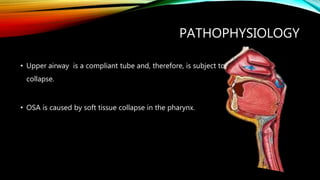 PATHOPHYSIOLOGY
• Upper airway is a compliant tube and, therefore, is subject to
collapse.
• OSA is caused by soft tissue collapse in the pharynx.
 