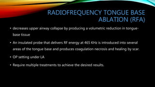 RADIOFREQUENCY TONGUE BASE
ABLATION (RFA)
• decreases upper airway collapse by producing a volumetric reduction in tongue-
base tissue
• An insulated probe that delivers RF energy at 465 KHz is introduced into several
areas of the tongue base and produces coagulation necrosis and healing by scar.
• OP setting under LA
• Require multiple treatments to achieve the desired results.
 