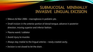 SUBMUCOSAL MINIMALLY
INVASIVE LINGUAL EXCISION
• Maturo & Mair 2006 – macroglossia in pediatric pts.
• Small incision in the anterior portion of dorsal tongue, advance in posterior
direction, moving superior and inferior fashion.
• Plasma wand / coblator
• Avoid injury to muscles
• Always stay medial to the lingual arteries – newly created cavity.
• Incision is not closed to let the drain.
 