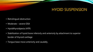 HYOID SUSPENSION
• Retrolingual obstruction
• Moderate – severe OSA
• Hyoidthyroidpexia (HTP)
• Stabilization of hyoid bone inferiorly and anteriorly by attachment to superior
border of thyroid cartilage
• Tongue base move anteriorly and caudally.
 
