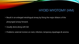 HYOID MYOTOMY (HM)
• Result in an enlarged retrolingual airway by fixing the major dilators of the
pharyngeal airway forward.
• Usually done along with GA
• Problems: external incision on neck, infection, temporary dysphagia & seroma
 