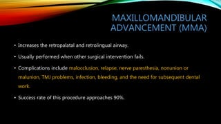 MAXILLOMANDIBULAR
ADVANCEMENT (MMA)
• Increases the retropalatal and retrolingual airway.
• Usually performed when other surgical intervention fails.
• Complications include malocclusion, relapse, nerve paresthesia, nonunion or
malunion, TMJ problems, infection, bleeding, and the need for subsequent dental
work.
• Success rate of this procedure approaches 90%.
 