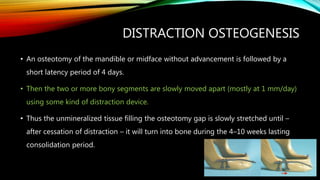 DISTRACTION OSTEOGENESIS
• An osteotomy of the mandible or midface without advancement is followed by a
short latency period of 4 days.
• Then the two or more bony segments are slowly moved apart (mostly at 1 mm/day)
using some kind of distraction device.
• Thus the unmineralized tissue filling the osteotomy gap is slowly stretched until –
after cessation of distraction – it will turn into bone during the 4–10 weeks lasting
consolidation period.
 