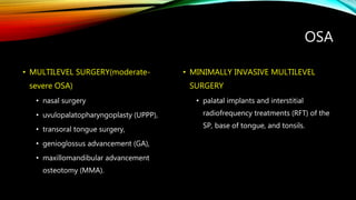 OSA
• MULTILEVEL SURGERY(moderate-
severe OSA)
• nasal surgery
• uvulopalatopharyngoplasty (UPPP),
• transoral tongue surgery,
• genioglossus advancement (GA),
• maxillomandibular advancement
osteotomy (MMA).
• MINIMALLY INVASIVE MULTILEVEL
SURGERY
• palatal implants and interstitial
radiofrequency treatments (RFT) of the
SP, base of tongue, and tonsils.
 
