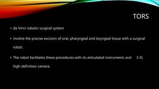 TORS
• da Vinci robotic surgical system
• involve the precise excision of oral, pharyngeal and laryngeal tissue with a surgical
robot.
• The robot facilitates these procedures with its articulated instruments and 3-D,
high definition camera.
 