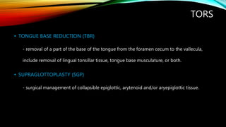 TORS
• TONGUE BASE REDUCTION (TBR)
- removal of a part of the base of the tongue from the foramen cecum to the vallecula,
include removal of lingual tonsillar tissue, tongue base musculature, or both.
• SUPRAGLOTTOPLASTY (SGP)
- surgical management of collapsible epiglottic, arytenoid and/or aryepiglottic tissue.
 