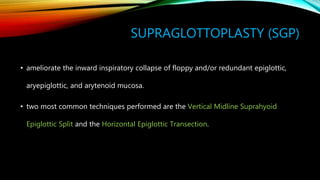 SUPRAGLOTTOPLASTY (SGP)
• ameliorate the inward inspiratory collapse of floppy and/or redundant epiglottic,
aryepiglottic, and arytenoid mucosa.
• two most common techniques performed are the Vertical Midline Suprahyoid
Epiglottic Split and the Horizontal Epiglottic Transection.
 
