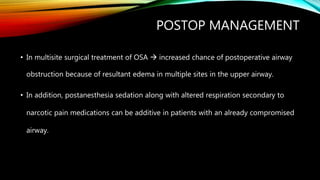 POSTOP MANAGEMENT
• In multisite surgical treatment of OSA  increased chance of postoperative airway
obstruction because of resultant edema in multiple sites in the upper airway.
• In addition, postanesthesia sedation along with altered respiration secondary to
narcotic pain medications can be additive in patients with an already compromised
airway.
 