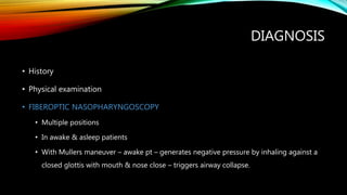 DIAGNOSIS
• History
• Physical examination
• FIBEROPTIC NASOPHARYNGOSCOPY
• Multiple positions
• In awake & asleep patients
• With Mullers maneuver – awake pt – generates negative pressure by inhaling against a
closed glottis with mouth & nose close – triggers airway collapse.
 