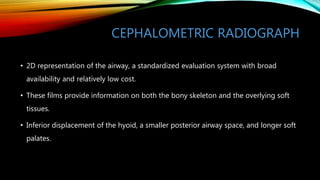 CEPHALOMETRIC RADIOGRAPH
• 2D representation of the airway, a standardized evaluation system with broad
availability and relatively low cost.
• These films provide information on both the bony skeleton and the overlying soft
tissues.
• Inferior displacement of the hyoid, a smaller posterior airway space, and longer soft
palates.
 