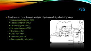 PSG
 Simultaneous recordings of multiple physiological signals during sleep.
 Electroencephalogram (EEG)
 Electrooculogram (EOG)
 Electromyogram (EMG)
 Electrocardiogram (ECG)
 Oronasal airflow
 Chest wall effort
 Snore microphone
 Oxyhemoglobin saturation
 