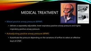 MEDICAL TREATMENT
• Bilevel positive airway pressure (BiPAP)
• delivers a separately adjustable, lower expiratory positive airway pressure and higher
inspiratory positive airway pressure.
• Autoadjusting positive airway pressure (APAP)
• Autotitrate the pressure depending on the variations of airflow to select an effective
level of CPAP.
 