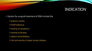 INDICATION
• Factors for surgical treatment of OSA include the
patient’s wishes,
CPAP tolerance,
severity of symptoms,
severity of disease,
patient comorbidities,
site and severity of upper airway collapse.
 