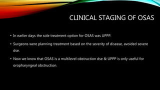 CLINICAL STAGING OF OSAS
• In earlier days the sole treatment option for OSAS was UPPP.
• Surgeons were planning treatment based on the severity of disease, avoided severe
dse.
• Now we know that OSAS is a multilevel obstruction dse & UPPP is only useful for
oropharyngeal obstruction.
 