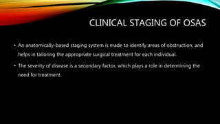 CLINICAL STAGING OF OSAS
• An anatomically-based staging system is made to identify areas of obstruction, and
helps in tailoring the appropriate surgical treatment for each individual.
• The severity of disease is a secondary factor, which plays a role in determining the
need for treatment.
 