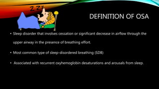 DEFINITION OF OSA
• Sleep disorder that involves cessation or significant decrease in airflow through the
upper airway in the presence of breathing effort.
• Most common type of sleep-disordered breathing (SDB)
• Associated with recurrent oxyhemoglobin desaturations and arousals from sleep.
 