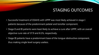 STAGING OUTCOMES
• Successful treatment of OSAHS with UPPP was most likely achieved in stage I
patients because of the predominant palatal and tonsillar component.
• Stage II and III patients were least likely to achieve a cure after UPPP, with an overall
objective cure rate of 37.9 and 8.1%, respectively.
• Stage III patients have a predominant base of the tongue obstructive component,
thus making single level surgery useless.
 