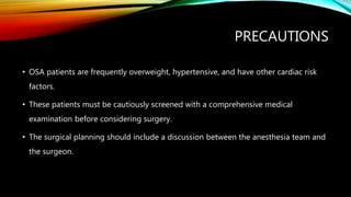 PRECAUTIONS
• OSA patients are frequently overweight, hypertensive, and have other cardiac risk
factors.
• These patients must be cautiously screened with a comprehensive medical
examination before considering surgery.
• The surgical planning should include a discussion between the anesthesia team and
the surgeon.
 