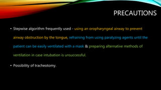 PRECAUTIONS
• Stepwise algorithm frequently used - using an oropharyngeal airway to prevent
airway obstruction by the tongue, refraining from using paralyzing agents until the
patient can be easily ventilated with a mask & preparing alternative methods of
ventilation in case intubation is unsuccessful.
• Possibility of tracheotomy.
 