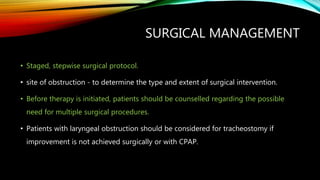 SURGICAL MANAGEMENT
• Staged, stepwise surgical protocol.
• site of obstruction - to determine the type and extent of surgical intervention.
• Before therapy is initiated, patients should be counselled regarding the possible
need for multiple surgical procedures.
• Patients with laryngeal obstruction should be considered for tracheostomy if
improvement is not achieved surgically or with CPAP.
 