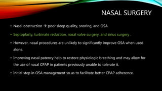 NASAL SURGERY
• Nasal obstruction  poor sleep quality, snoring, and OSA.
• Septoplasty, turbinate reduction, nasal valve surgery, and sinus surgery .
• However, nasal procedures are unlikely to significantly improve OSA when used
alone.
• Improving nasal patency help to restore physiologic breathing and may allow for
the use of nasal CPAP in patients previously unable to tolerate it.
• Initial step in OSA management so as to facilitate better CPAP adherence.
 