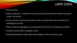 UPPP STEPS
• Rose’s position
• Partial uvulectomy – excessive mucosa of uvula tip cutoff without touchin musculae
uvulae. Tip sutured
• Incision into the mucosa of the anterior pillar is performed in the oral fold of the
palatoglossus muscle.
• Fibers of the M. palatoglossus are dissected from the tonsil. Tonsillectomy follows.
• Posterior tonsilar pillar is partially incised.
• Lengthened posterior pillar edge sewed together with the anterior pillar.
 