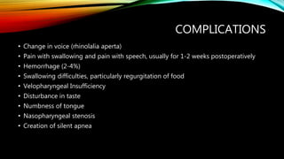 COMPLICATIONS
• Change in voice (rhinolalia aperta)
• Pain with swallowing and pain with speech, usually for 1-2 weeks postoperatively
• Hemorrhage (2-4%)
• Swallowing difficulties, particularly regurgitation of food
• Velopharyngeal Insufficiency
• Disturbance in taste
• Numbness of tongue
• Nasopharyngeal stenosis
• Creation of silent apnea
 