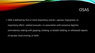 OSAS
• OSA is defined by five or more respiratory events—apneas, hypopneas, or
respiratory effort– related arousals—in association with excessive daytime
somnolence; waking with gasping, choking, or breath holding; or witnessed reports
of apneas, loud snoring, or both.
 