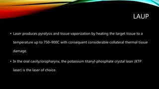 LAUP
• Laser produces pyrolysis and tissue vaporization by heating the target tissue to a
temperature up to 750–900C with consequent considerable collateral thermal tissue
damage.
• In the oral cavity/oropharynx, the potassium titanyl-phosphate crystal laser (KTP
laser) is the laser of choice.
 