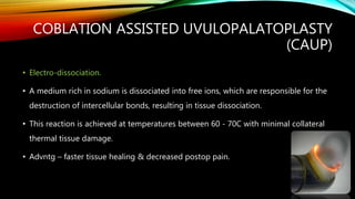 COBLATION ASSISTED UVULOPALATOPLASTY
(CAUP)
• Electro-dissociation.
• A medium rich in sodium is dissociated into free ions, which are responsible for the
destruction of intercellular bonds, resulting in tissue dissociation.
• This reaction is achieved at temperatures between 60 - 70C with minimal collateral
thermal tissue damage.
• Advntg – faster tissue healing & decreased postop pain.
 