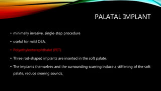 PALATAL IMPLANT
• minimally invasive, single-step procedure
• useful for mild OSA.
• Polyethylenterephthalat (PET)
• Three rod-shaped implants are inserted in the soft palate.
• The implants themselves and the surrounding scarring induce a stiffening of the soft
palate, reduce snoring sounds.
 