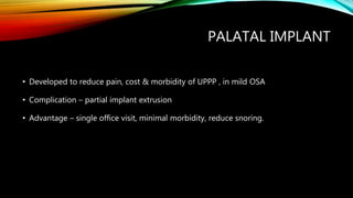PALATAL IMPLANT
• Developed to reduce pain, cost & morbidity of UPPP , in mild OSA
• Complication – partial implant extrusion
• Advantage – single office visit, minimal morbidity, reduce snoring.
 