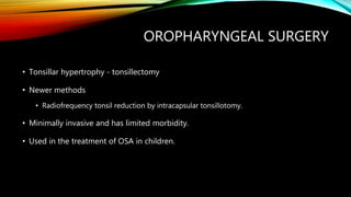 OROPHARYNGEAL SURGERY
• Tonsillar hypertrophy - tonsillectomy
• Newer methods
• Radiofrequency tonsil reduction by intracapsular tonsillotomy.
• Minimally invasive and has limited morbidity.
• Used in the treatment of OSA in children.
 