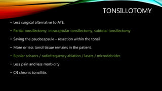 TONSILLOTOMY
• Less surgical alternative to ATE.
• Partial tonsillectomy, intracapsular tonsillectomy, subtotal tonsillectomy
• Saving the psudocapsule – resection within the tonsil
• More or less tonsil tissue remains in the patient.
• Bipolar scissors / radiofrequency ablation / lasers / microdebrider.
• Less pain and less morbidity
• C/I chronic tonsillitis
 