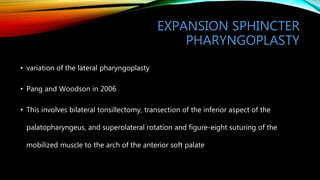 EXPANSION SPHINCTER
PHARYNGOPLASTY
• variation of the lateral pharyngoplasty
• Pang and Woodson in 2006
• This involves bilateral tonsillectomy, transection of the inferior aspect of the
palatopharyngeus, and superolateral rotation and figure-eight suturing of the
mobilized muscle to the arch of the anterior soft palate
 